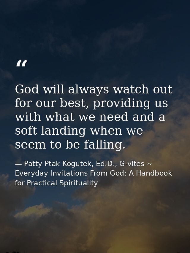God will always watch out for our best, providing us with what we need and a soft landing when we seem to be falling. — Patty Ptak Kogutek, Ed.D., G-vites ~ Everyday Invitations From God: A Handbook for Practical Spirituality