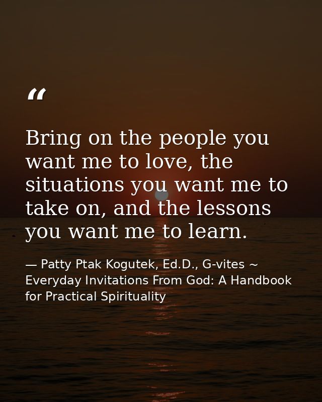 Bring on the people you want me to love, the situations you want me to take on, and the lessons you want me to learn. — Patty Ptak Kogutek, Ed.D., G-vites ~ Everyday Invitations From God: A Handbook for Practical Spirituality
