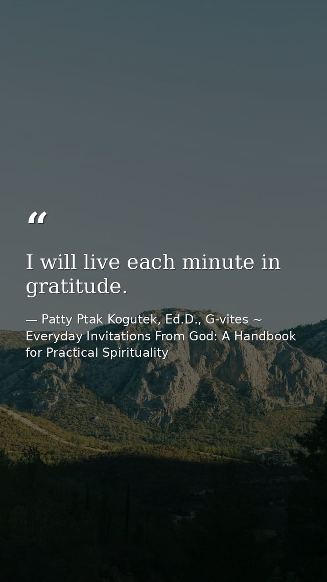 I will live each minute in gratitude. — Patty Ptak Kogutek, Ed.D., G-vites ~ Everyday Invitations From God: A Handbook for Practical Spirituality
