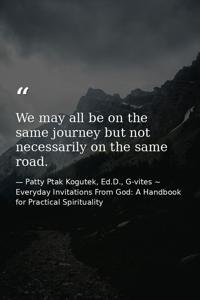 We may all be on the same journey but not necessarily on the same road. — Patty Ptak Kogutek, Ed.D., G-vites ~ Everyday Invitations From God: A Handbook for Practical Spirituality