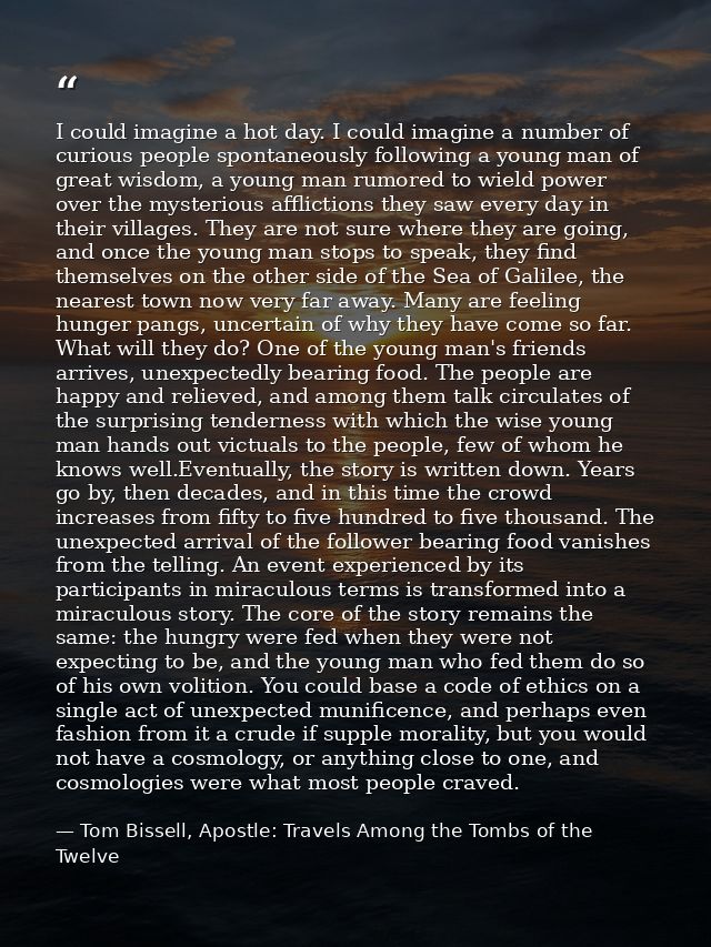 I could imagine a hot day. I could imagine a number of curious people spontaneously following a young man of great wisdo — Tom Bissell, Apostle: Travels Among the Tombs of the Twelve