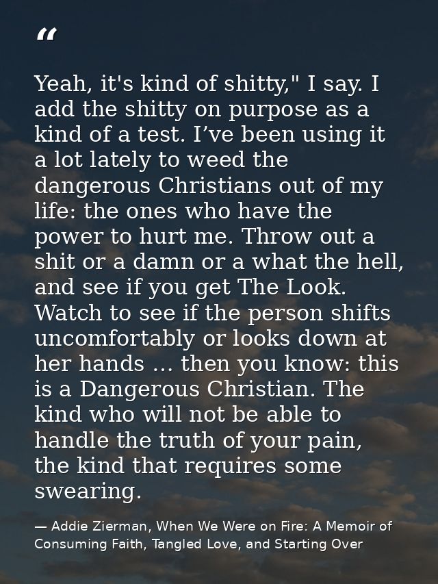 Yeah, it's kind of shitty," I say. I add the shitty on purpose as a kind of a test. I’ve been using it a lot lately to w — Addie Zierman, When We Were on Fire: A Memoir of Consuming Faith, Tangled Love, and Starting Over