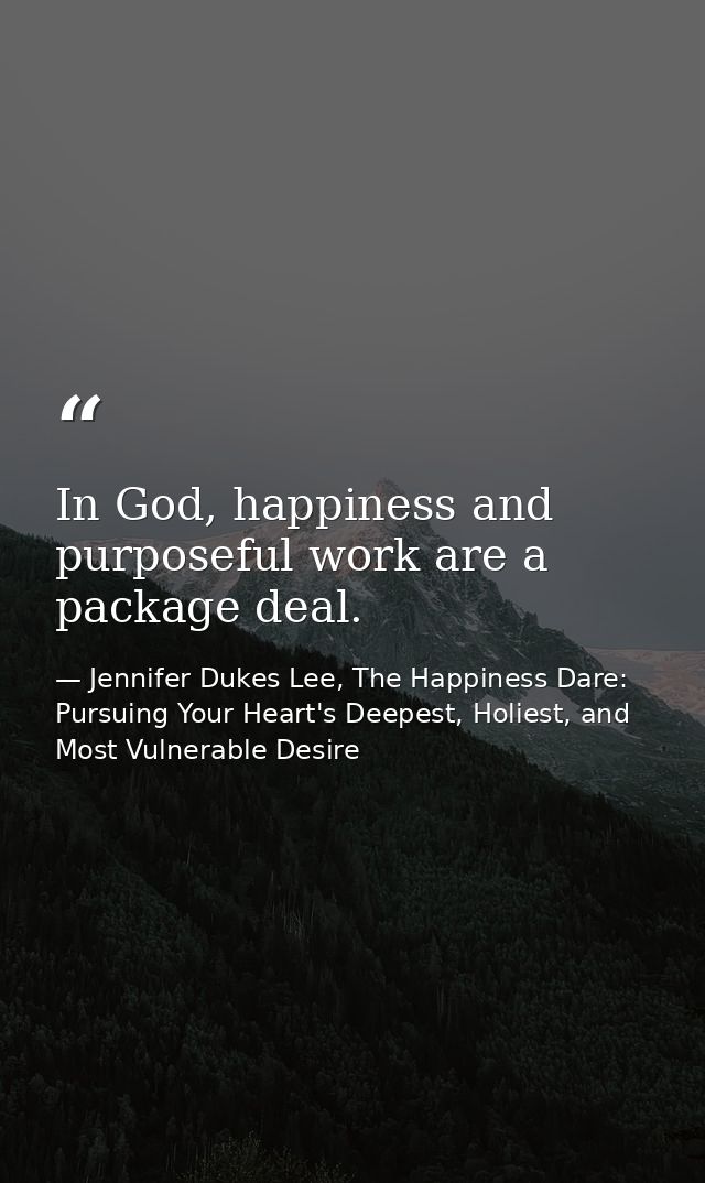 In God, happiness and purposeful work are a package deal. — Jennifer Dukes Lee, The Happiness Dare: Pursuing Your Heart's Deepest, Holiest, and Most Vulnerable Desire