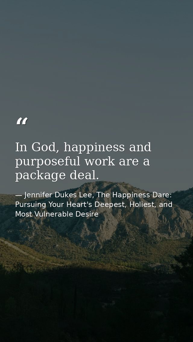 In God, happiness and purposeful work are a package deal. — Jennifer Dukes Lee, The Happiness Dare: Pursuing Your Heart's Deepest, Holiest, and Most Vulnerable Desire
