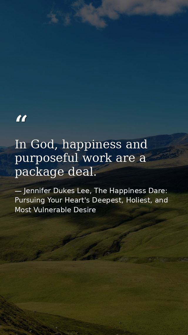 In God, happiness and purposeful work are a package deal. — Jennifer Dukes Lee, The Happiness Dare: Pursuing Your Heart's Deepest, Holiest, and Most Vulnerable Desire