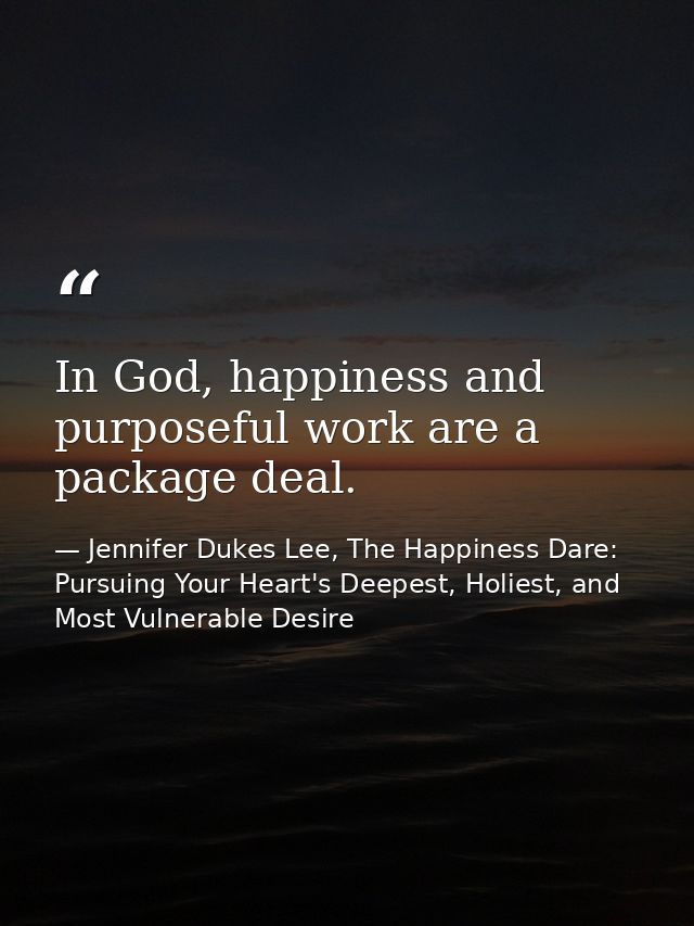 In God, happiness and purposeful work are a package deal. — Jennifer Dukes Lee, The Happiness Dare: Pursuing Your Heart's Deepest, Holiest, and Most Vulnerable Desire