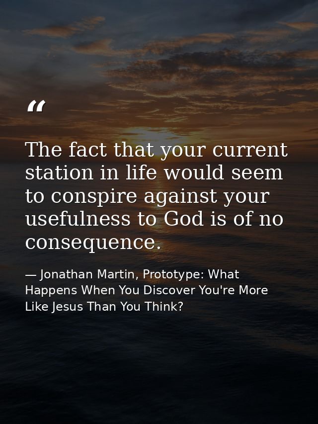 The fact that your current station in life would seem to conspire against your usefulness to God is of no consequence. — Jonathan Martin, Prototype: What Happens When You Discover You're More Like Jesus Than You Think?