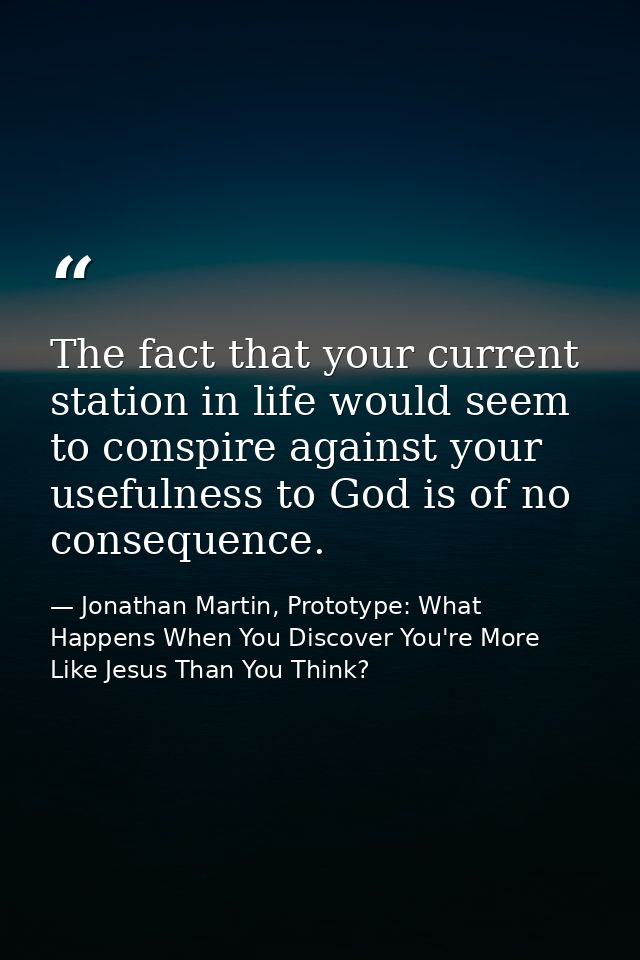 The fact that your current station in life would seem to conspire against your usefulness to God is of no consequence. — Jonathan Martin, Prototype: What Happens When You Discover You're More Like Jesus Than You Think?