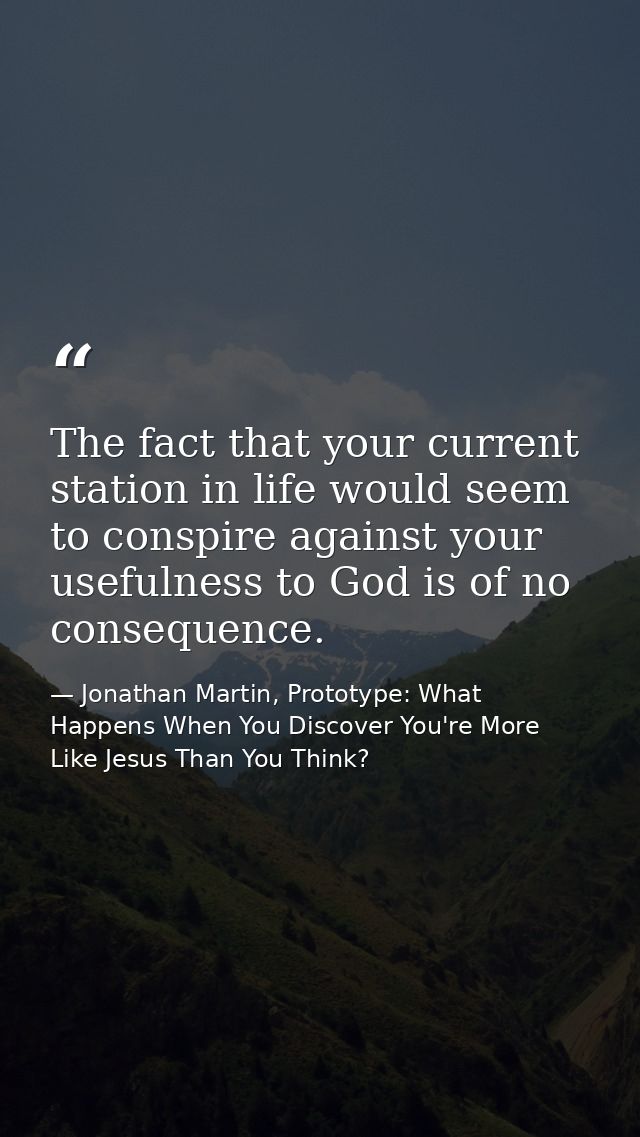 The fact that your current station in life would seem to conspire against your usefulness to God is of no consequence. — Jonathan Martin, Prototype: What Happens When You Discover You're More Like Jesus Than You Think?