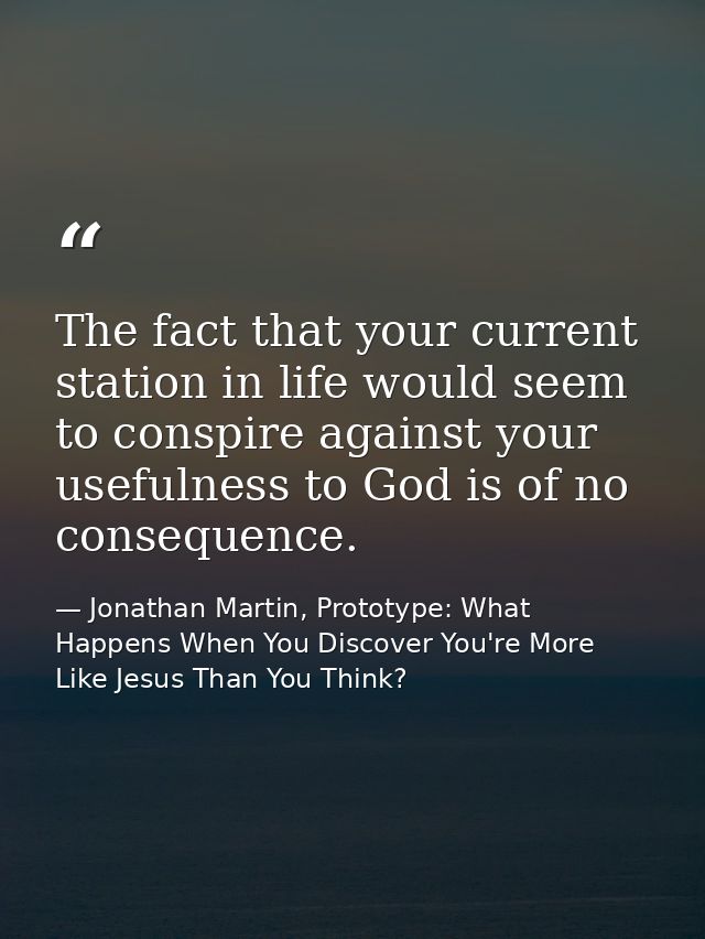 The fact that your current station in life would seem to conspire against your usefulness to God is of no consequence. — Jonathan Martin, Prototype: What Happens When You Discover You're More Like Jesus Than You Think?