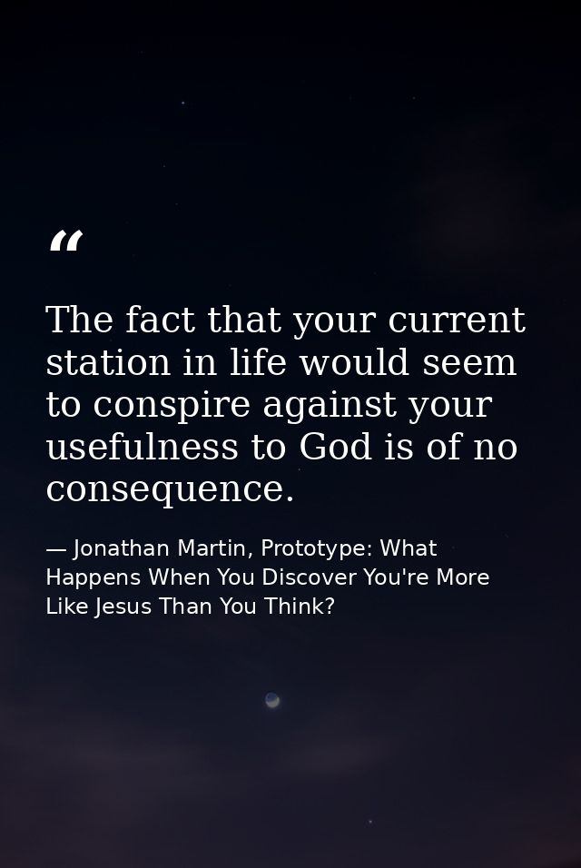 The fact that your current station in life would seem to conspire against your usefulness to God is of no consequence. — Jonathan Martin, Prototype: What Happens When You Discover You're More Like Jesus Than You Think?