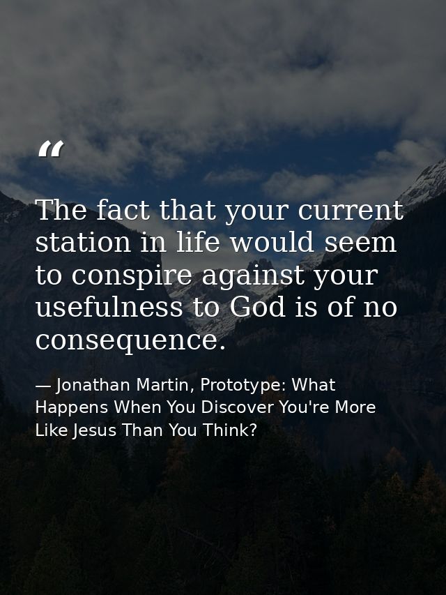 The fact that your current station in life would seem to conspire against your usefulness to God is of no consequence. — Jonathan Martin, Prototype: What Happens When You Discover You're More Like Jesus Than You Think?