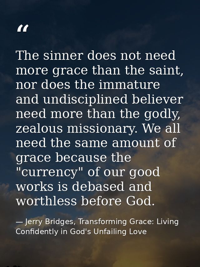 The sinner does not need more grace than the saint, nor does the immature and undisciplined believer need more than the  — Jerry Bridges, Transforming Grace: Living Confidently in God's Unfailing Love