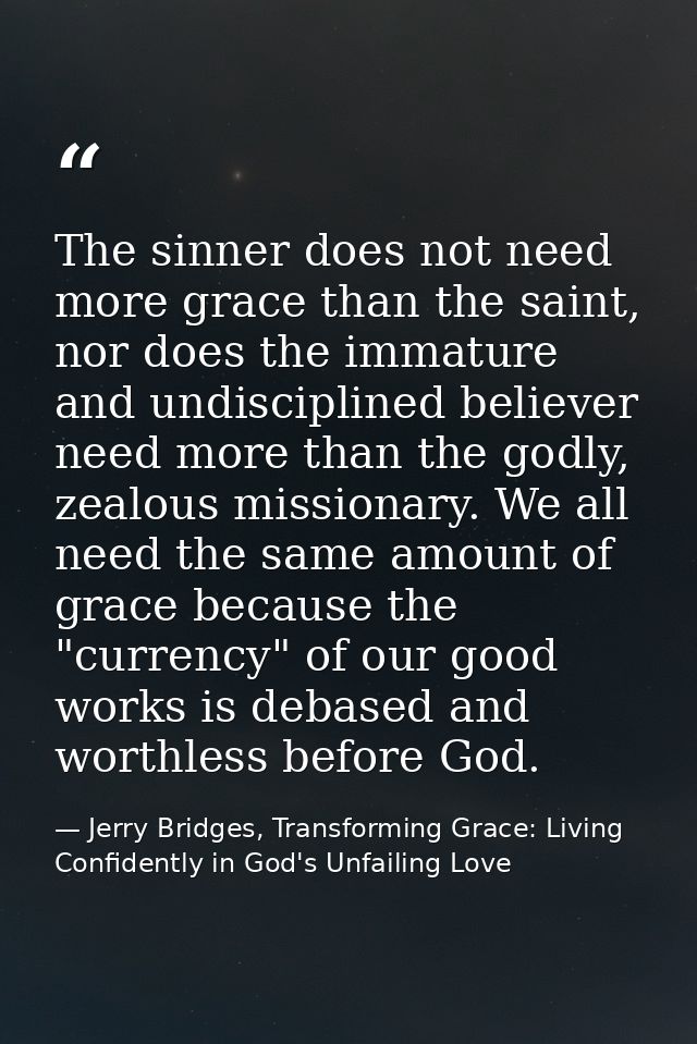 The sinner does not need more grace than the saint, nor does the immature and undisciplined believer need more than the  — Jerry Bridges, Transforming Grace: Living Confidently in God's Unfailing Love