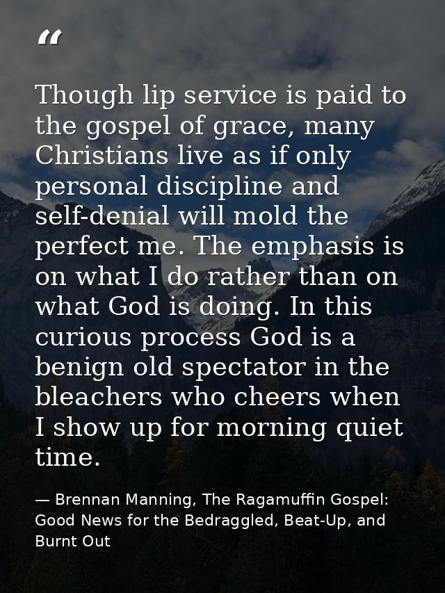 Though lip service is paid to the gospel of grace, many Christians live as if only personal discipline and self-denial w — Brennan Manning, The Ragamuffin Gospel: Good News for the Bedraggled, Beat-Up, and Burnt Out