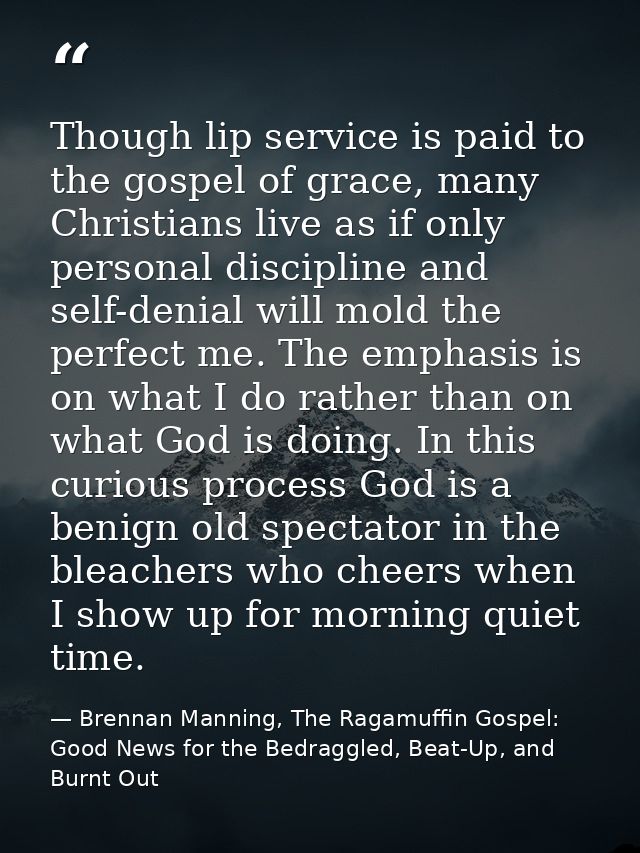 Though lip service is paid to the gospel of grace, many Christians live as if only personal discipline and self-denial w — Brennan Manning, The Ragamuffin Gospel: Good News for the Bedraggled, Beat-Up, and Burnt Out