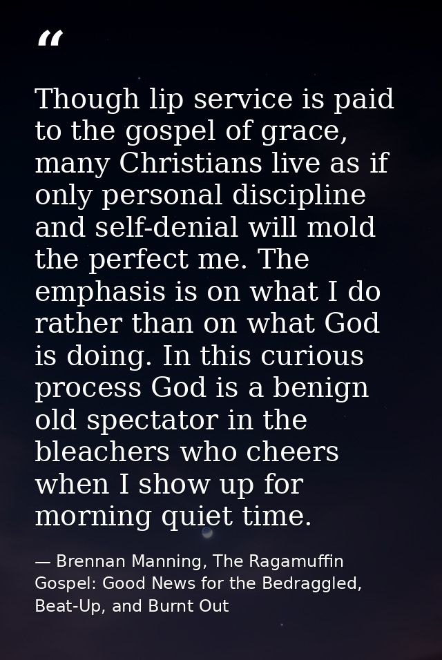 Though lip service is paid to the gospel of grace, many Christians live as if only personal discipline and self-denial w — Brennan Manning, The Ragamuffin Gospel: Good News for the Bedraggled, Beat-Up, and Burnt Out