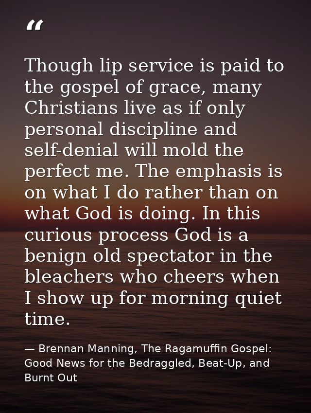Though lip service is paid to the gospel of grace, many Christians live as if only personal discipline and self-denial w — Brennan Manning, The Ragamuffin Gospel: Good News for the Bedraggled, Beat-Up, and Burnt Out