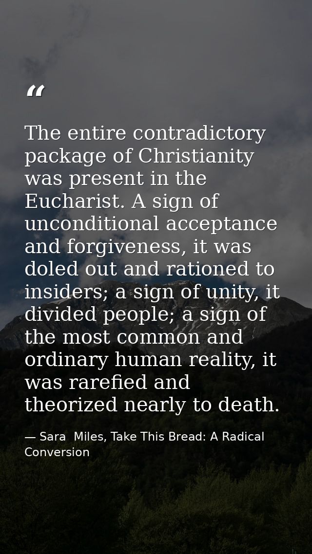 The entire contradictory package of Christianity was present in the Eucharist. A sign of unconditional acceptance and fo — Sara  Miles, Take This Bread: A Radical Conversion