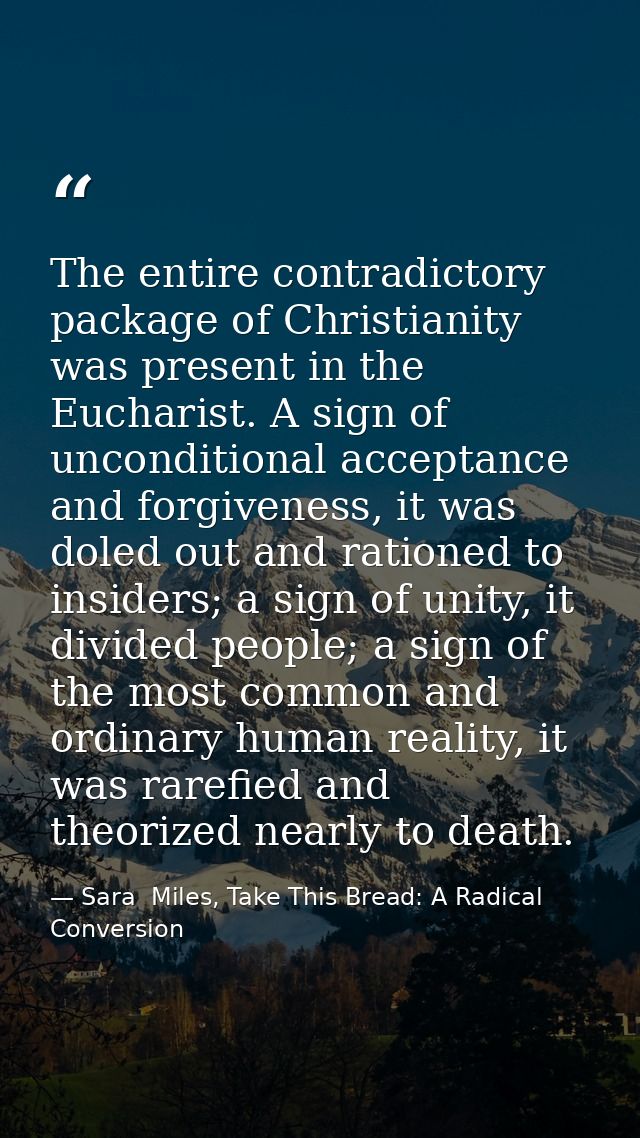 The entire contradictory package of Christianity was present in the Eucharist. A sign of unconditional acceptance and fo — Sara  Miles, Take This Bread: A Radical Conversion