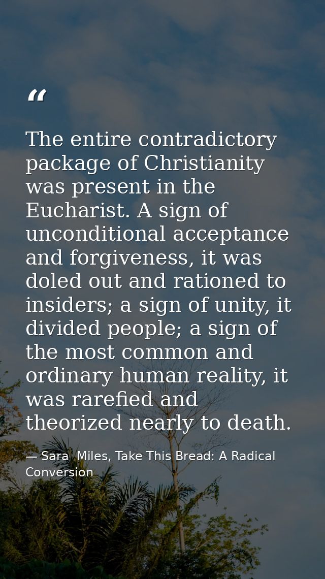 The entire contradictory package of Christianity was present in the Eucharist. A sign of unconditional acceptance and fo — Sara  Miles, Take This Bread: A Radical Conversion