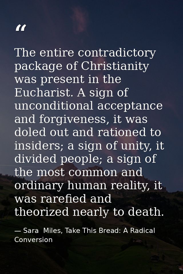 The entire contradictory package of Christianity was present in the Eucharist. A sign of unconditional acceptance and fo — Sara  Miles, Take This Bread: A Radical Conversion