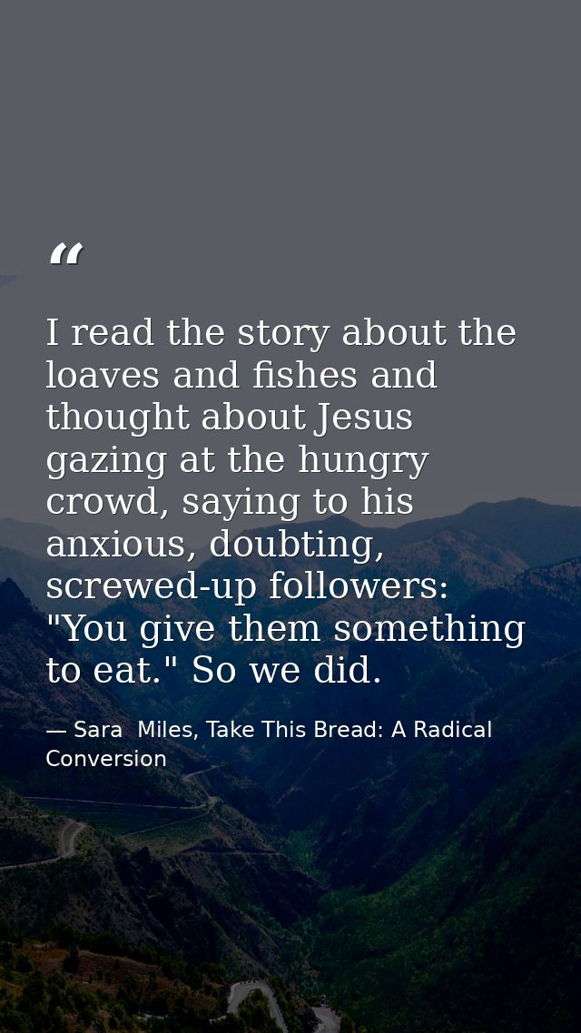 I read the story about the loaves and fishes and thought about Jesus gazing at the hungry crowd, saying to his anxious,  — Sara  Miles, Take This Bread: A Radical Conversion
