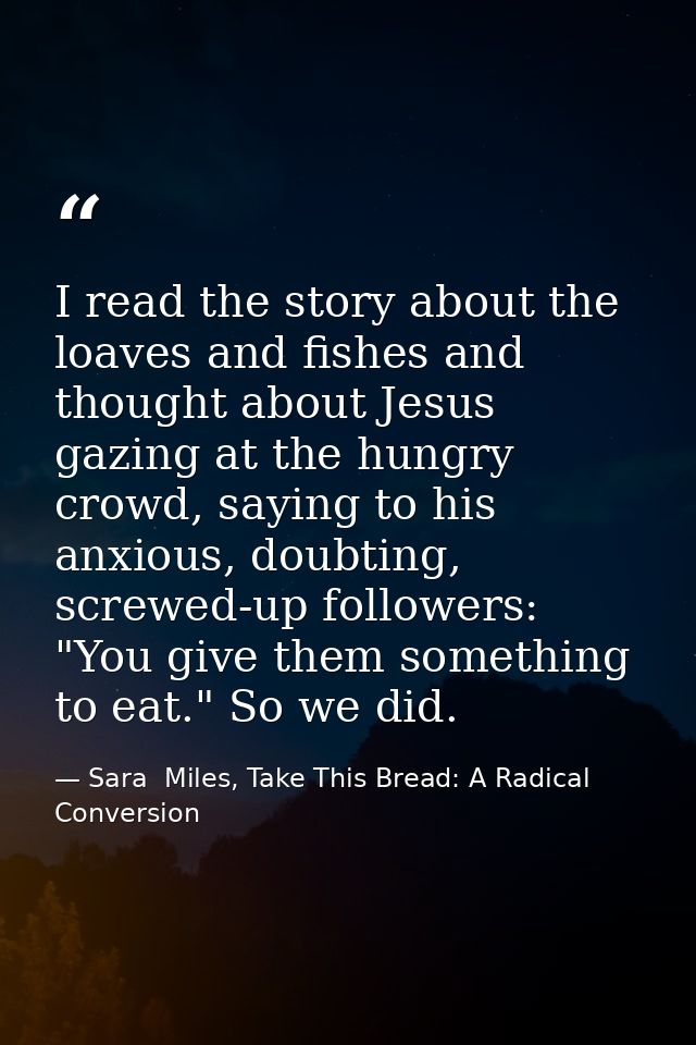 I read the story about the loaves and fishes and thought about Jesus gazing at the hungry crowd, saying to his anxious,  — Sara  Miles, Take This Bread: A Radical Conversion