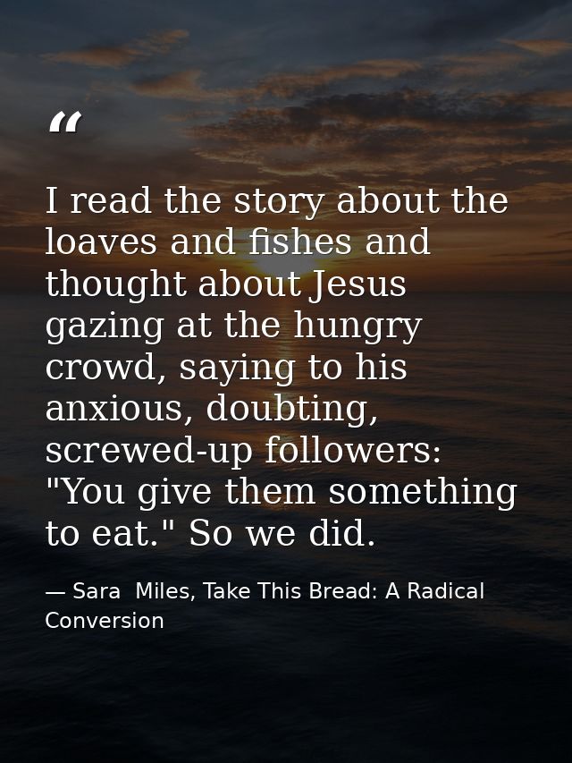 I read the story about the loaves and fishes and thought about Jesus gazing at the hungry crowd, saying to his anxious,  — Sara  Miles, Take This Bread: A Radical Conversion