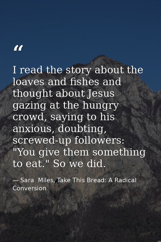 I read the story about the loaves and fishes and thought about Jesus gazing at the hungry crowd, saying to his anxious,  — Sara  Miles, Take This Bread: A Radical Conversion