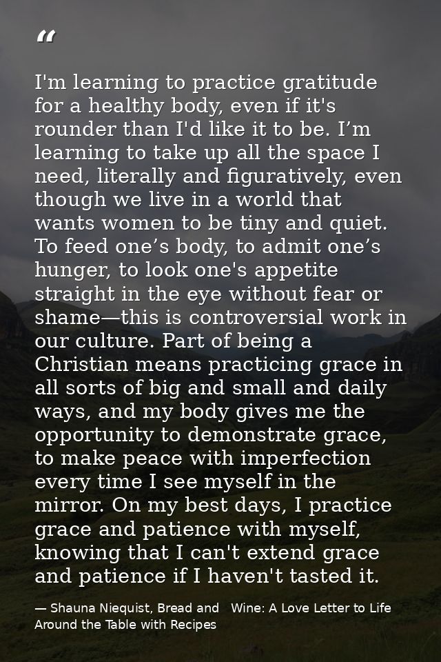I'm learning to practice gratitude for a healthy body, even if it's rounder than I'd like it to be. I’m learning to take — Shauna Niequist, Bread and   Wine: A Love Letter to Life Around the Table with Recipes