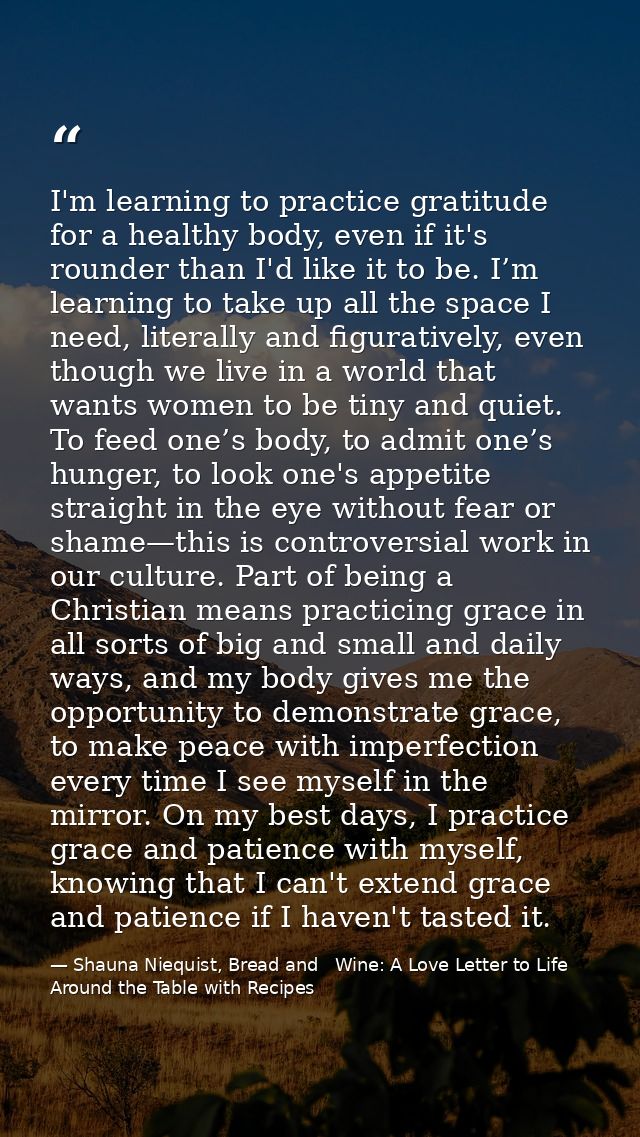 I'm learning to practice gratitude for a healthy body, even if it's rounder than I'd like it to be. I’m learning to take — Shauna Niequist, Bread and   Wine: A Love Letter to Life Around the Table with Recipes