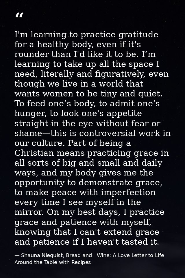 I'm learning to practice gratitude for a healthy body, even if it's rounder than I'd like it to be. I’m learning to take — Shauna Niequist, Bread and   Wine: A Love Letter to Life Around the Table with Recipes