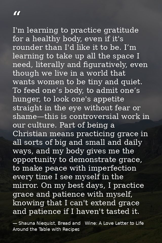 I'm learning to practice gratitude for a healthy body, even if it's rounder than I'd like it to be. I’m learning to take — Shauna Niequist, Bread and   Wine: A Love Letter to Life Around the Table with Recipes