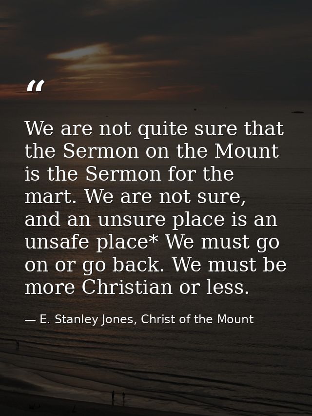 We are not quite sure that the Sermon on the Mount is the Sermon for the mart. We are not sure, and an unsure place is a — E. Stanley Jones, Christ of the Mount