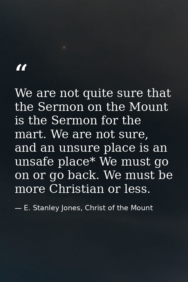 We are not quite sure that the Sermon on the Mount is the Sermon for the mart. We are not sure, and an unsure place is a — E. Stanley Jones, Christ of the Mount