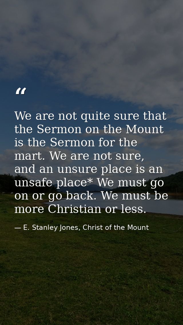 We are not quite sure that the Sermon on the Mount is the Sermon for the mart. We are not sure, and an unsure place is a — E. Stanley Jones, Christ of the Mount