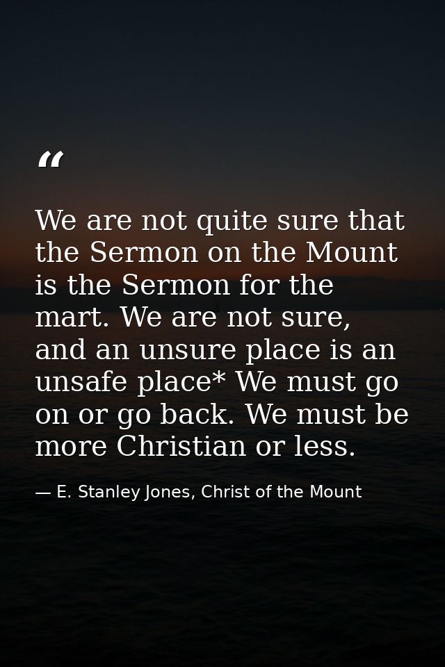 We are not quite sure that the Sermon on the Mount is the Sermon for the mart. We are not sure, and an unsure place is a — E. Stanley Jones, Christ of the Mount