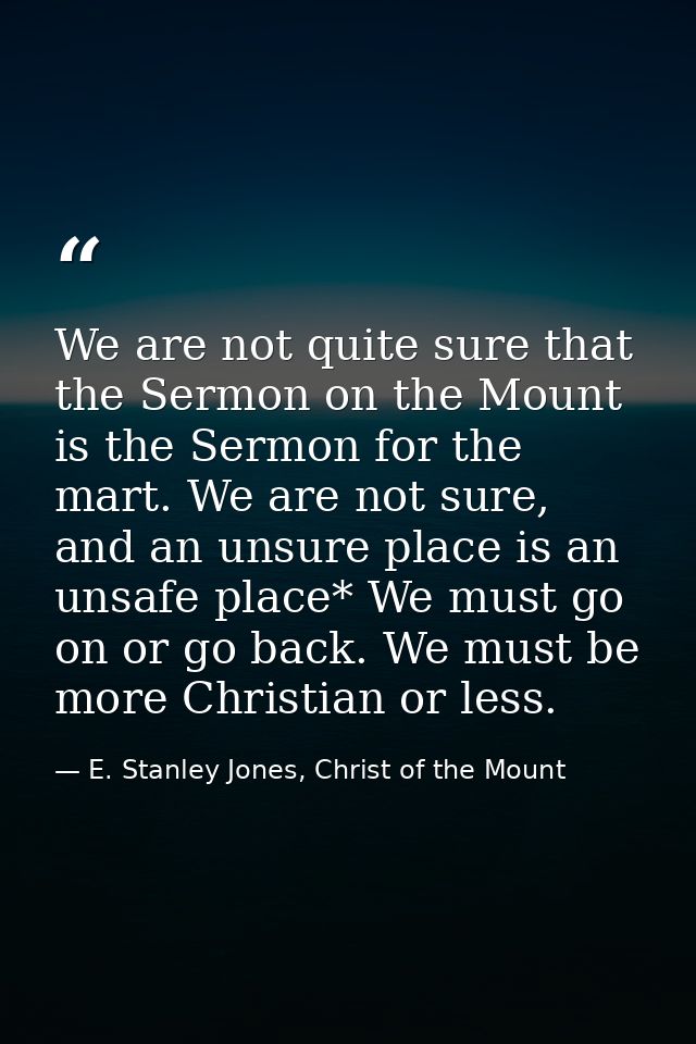 We are not quite sure that the Sermon on the Mount is the Sermon for the mart. We are not sure, and an unsure place is a — E. Stanley Jones, Christ of the Mount