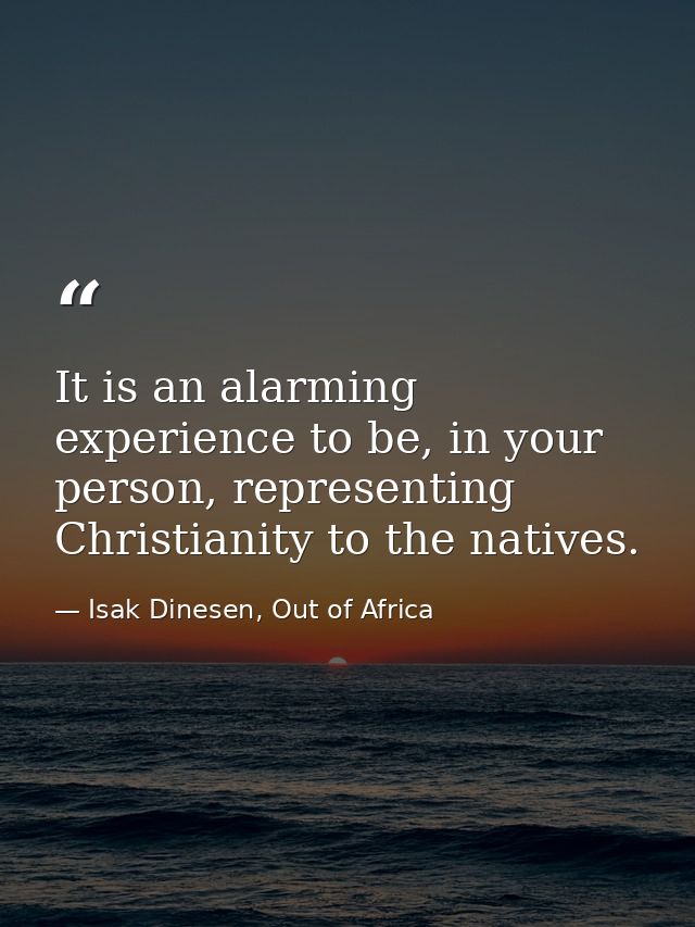 It is an alarming experience to be, in your person, representing Christianity to the natives. — Isak Dinesen, Out of Africa