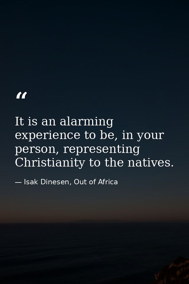 It is an alarming experience to be, in your person, representing Christianity to the natives. — Isak Dinesen, Out of Africa