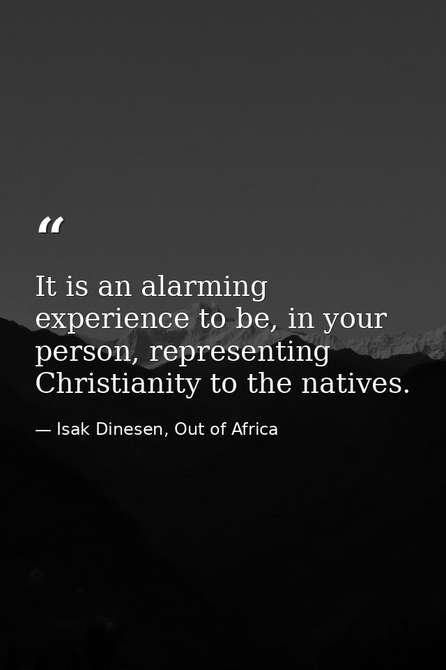 It is an alarming experience to be, in your person, representing Christianity to the natives. — Isak Dinesen, Out of Africa