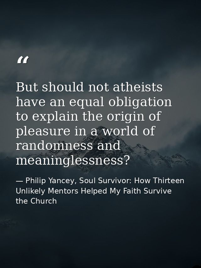 But should not atheists have an equal obligation to explain the origin of pleasure in a world of randomness and meaningl — Philip Yancey, Soul Survivor: How Thirteen Unlikely Mentors Helped My Faith Survive the Church