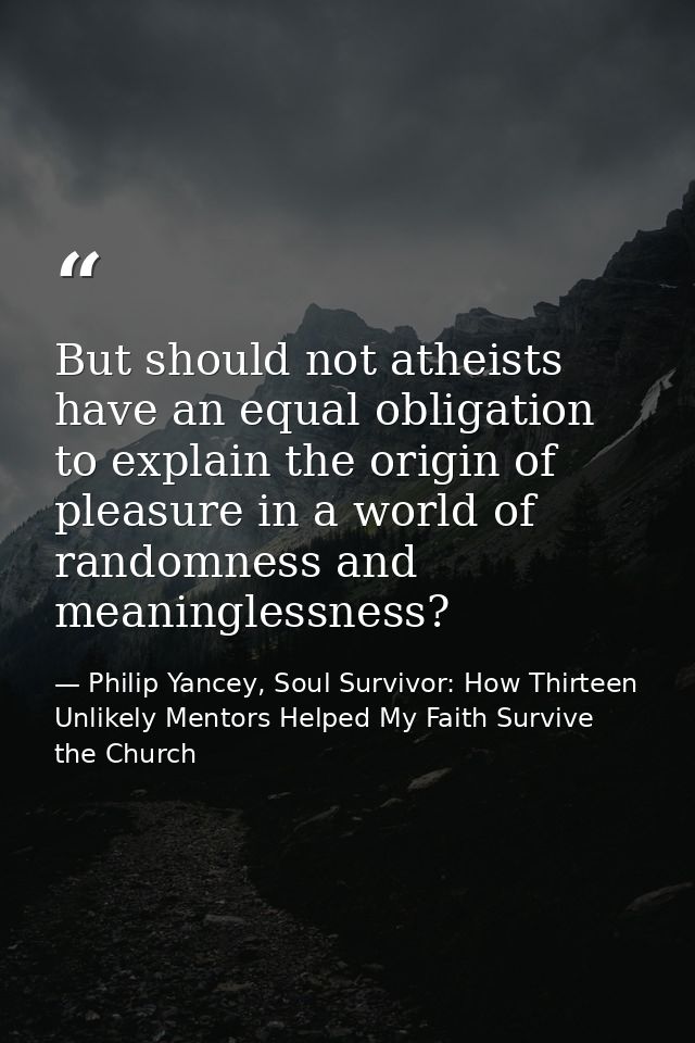But should not atheists have an equal obligation to explain the origin of pleasure in a world of randomness and meaningl — Philip Yancey, Soul Survivor: How Thirteen Unlikely Mentors Helped My Faith Survive the Church