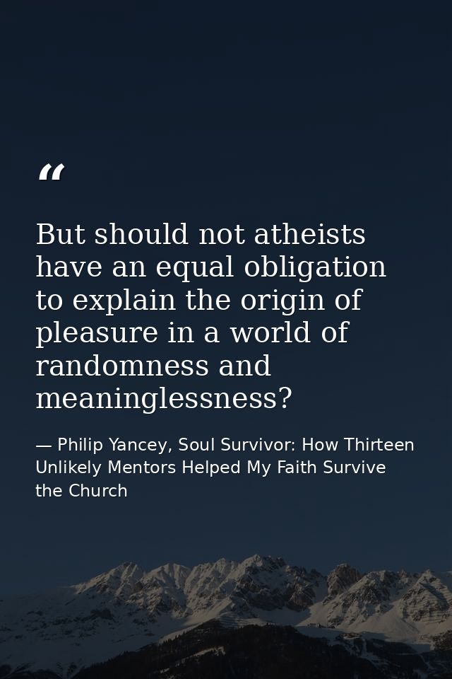 But should not atheists have an equal obligation to explain the origin of pleasure in a world of randomness and meaningl — Philip Yancey, Soul Survivor: How Thirteen Unlikely Mentors Helped My Faith Survive the Church