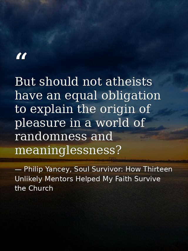 But should not atheists have an equal obligation to explain the origin of pleasure in a world of randomness and meaningl — Philip Yancey, Soul Survivor: How Thirteen Unlikely Mentors Helped My Faith Survive the Church