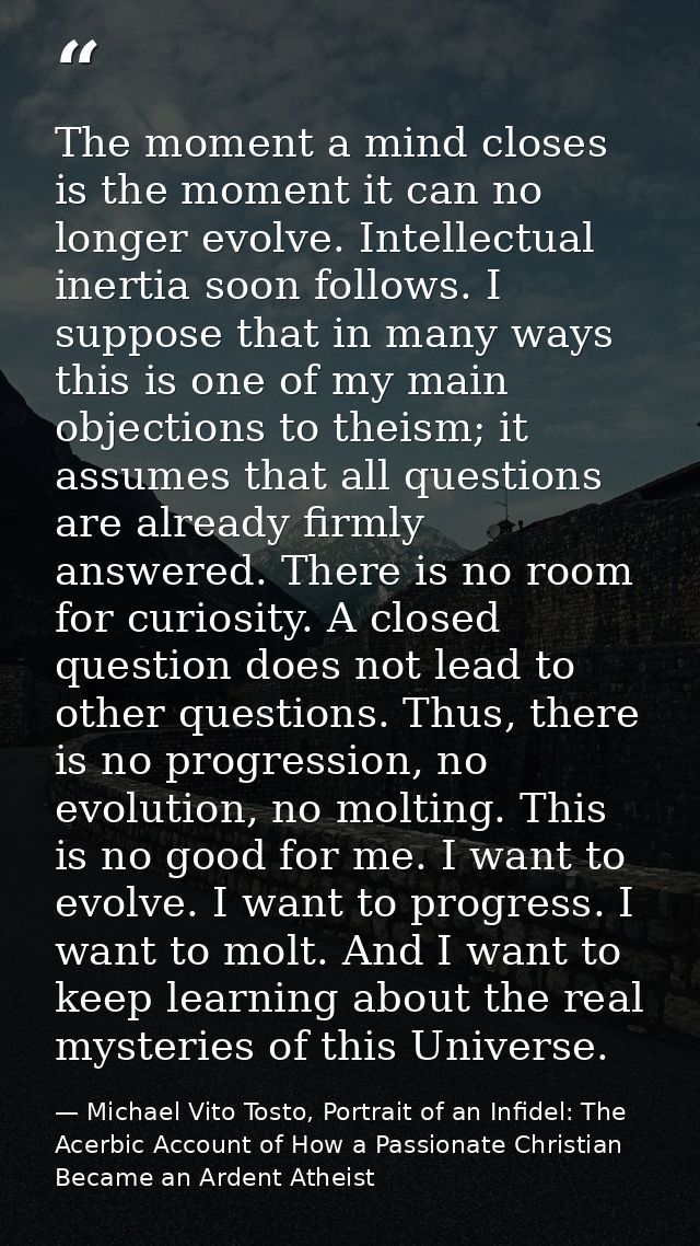 The moment a mind closes is the moment it can no longer evolve. Intellectual inertia soon follows. I suppose that in man — Michael Vito Tosto, Portrait of an Infidel: The Acerbic Account of How a Passionate Christian Became an Ardent Atheist