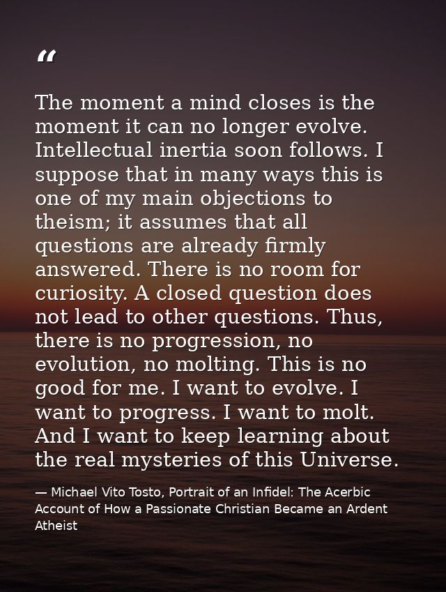 The moment a mind closes is the moment it can no longer evolve. Intellectual inertia soon follows. I suppose that in man — Michael Vito Tosto, Portrait of an Infidel: The Acerbic Account of How a Passionate Christian Became an Ardent Atheist