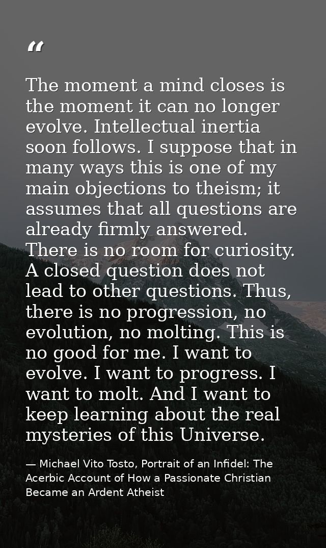 The moment a mind closes is the moment it can no longer evolve. Intellectual inertia soon follows. I suppose that in man — Michael Vito Tosto, Portrait of an Infidel: The Acerbic Account of How a Passionate Christian Became an Ardent Atheist