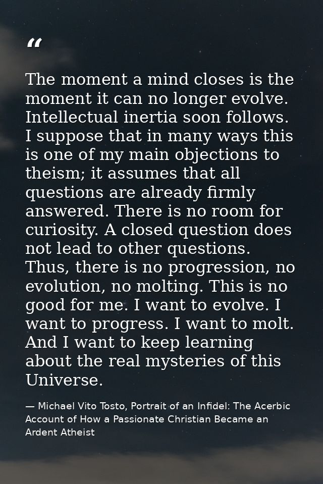 The moment a mind closes is the moment it can no longer evolve. Intellectual inertia soon follows. I suppose that in man — Michael Vito Tosto, Portrait of an Infidel: The Acerbic Account of How a Passionate Christian Became an Ardent Atheist